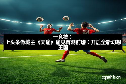 一竞技：上头条做城主《天谕》谕见首测前瞻：开启全新幻想王国