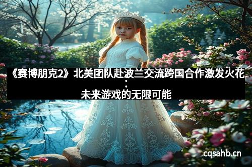 《赛博朋克2》北美团队赴波兰交流跨国合作激发火花：未来游戏的无限可能
